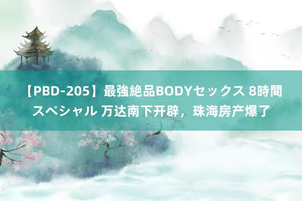 【PBD-205】最強絶品BODYセックス 8時間スペシャル 万达南下开辟，珠海房产爆了