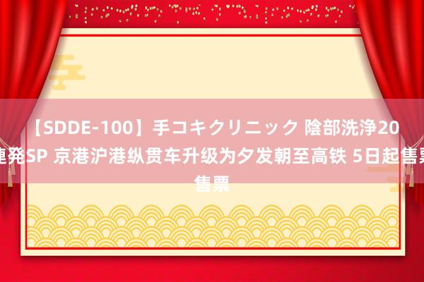 【SDDE-100】手コキクリニック 陰部洗浄20連発SP 京港沪港纵贯车升级为夕发朝至高铁 5日起售票