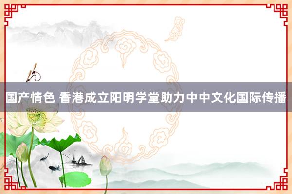 国产情色 香港成立阳明学堂助力中中文化国际传播