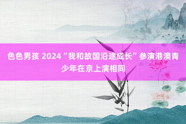 色色男孩 2024“我和故国沿途成长”参演港澳青少年在京上演相同