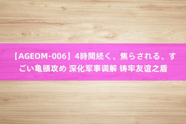 【AGEOM-006】4時間続く、焦らされる、すごい亀頭攻め 深化军事调解 铸牢友谊之盾