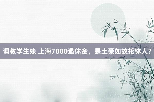 调教学生妹 上海7000退休金，是土豪如故托钵人？