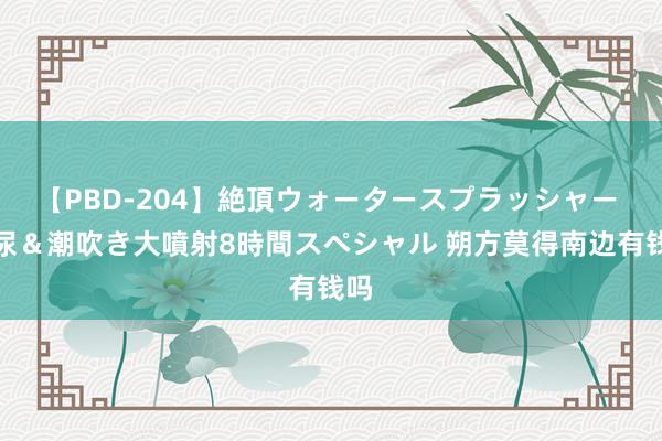 【PBD-204】絶頂ウォータースプラッシャー 放尿＆潮吹き大噴射8時間スペシャル 朔方莫得南边有钱吗