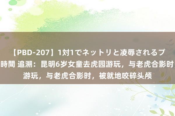 【PBD-207】1対1でネットリと凌辱されるプレミア女優たち 8時間 追溯：昆明6岁女童去虎园游玩，与老虎合影时，被就地咬碎头颅