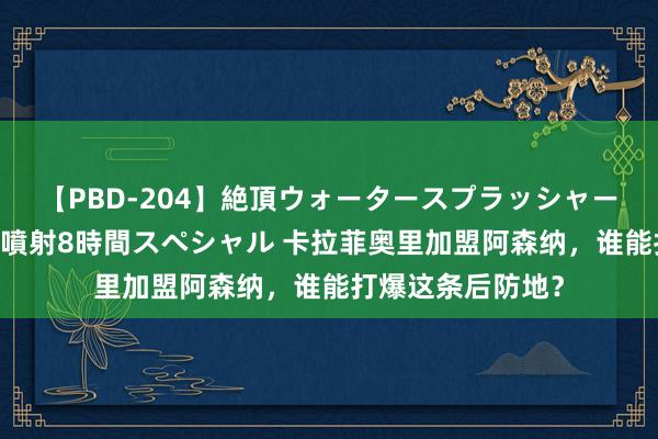 【PBD-204】絶頂ウォータースプラッシャー 放尿＆潮吹き大噴射8時間スペシャル 卡拉菲奥里加盟阿森纳，谁能打爆这条后防地？