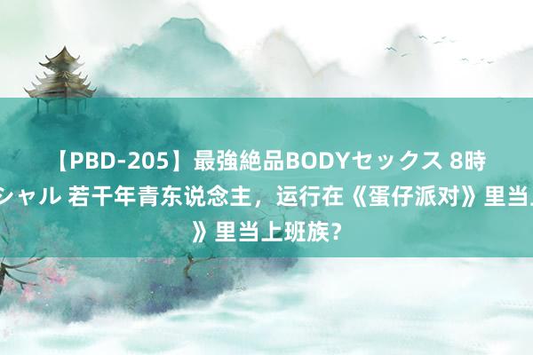 【PBD-205】最強絶品BODYセックス 8時間スペシャル 若干年青东说念主，运行在《蛋仔派对》里当上班族？