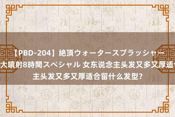 【PBD-204】絶頂ウォータースプラッシャー 放尿＆潮吹き大噴射8時間スペシャル 女东说念主头发又多又厚适合留什么发型？