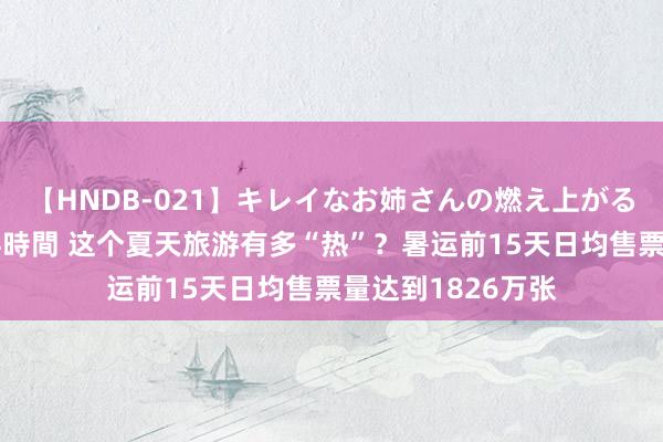 【HNDB-021】キレイなお姉さんの燃え上がる本物中出し交尾4時間 这个夏天旅游有多“热”？暑运前15天日均售票量达到1826万张