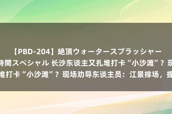 【PBD-204】絶頂ウォータースプラッシャー 放尿＆潮吹き大噴射8時間スペシャル 长沙东谈主又扎堆打卡“小沙滩”？现场劝导东谈主员：江景排场，提防危急