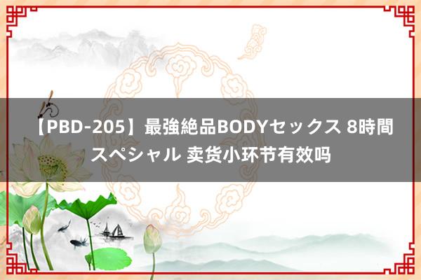 【PBD-205】最強絶品BODYセックス 8時間スペシャル 卖货小环节有效吗