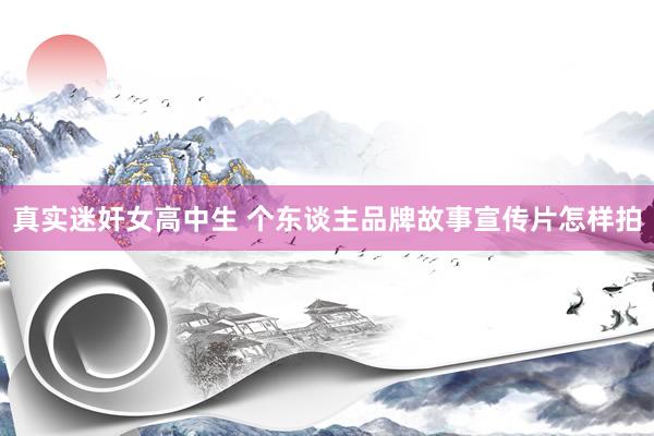 真实迷奸女高中生 个东谈主品牌故事宣传片怎样拍