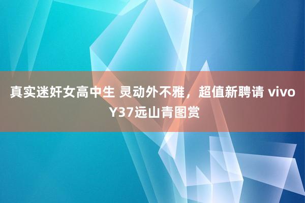 真实迷奸女高中生 灵动外不雅，超值新聘请 vivo Y37远山青图赏