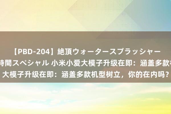 【PBD-204】絶頂ウォータースプラッシャー 放尿＆潮吹き大噴射8時間スペシャル 小米小爱大模子升级在即：涵盖多款机型树立，你的在内吗？