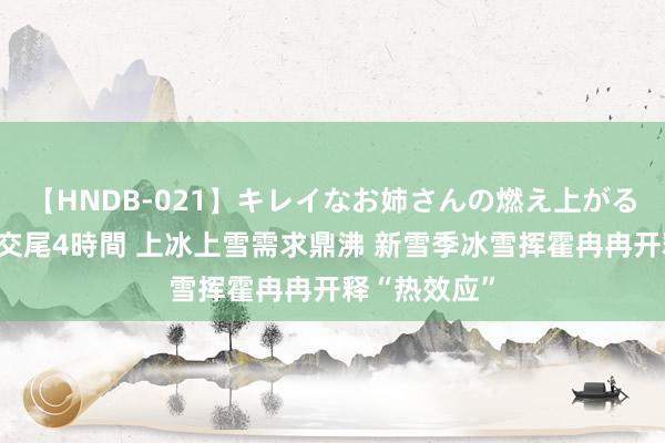 【HNDB-021】キレイなお姉さんの燃え上がる本物中出し交尾4時間 上冰上雪需求鼎沸 新雪季冰雪挥霍冉冉开释“热效应”