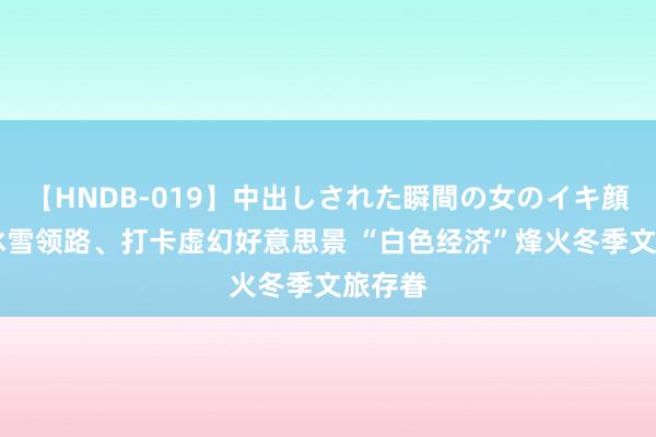 【HNDB-019】中出しされた瞬間の女のイキ顔 畅享冰雪领路、打卡虚幻好意思景 “白色经济”烽火冬季文旅存眷