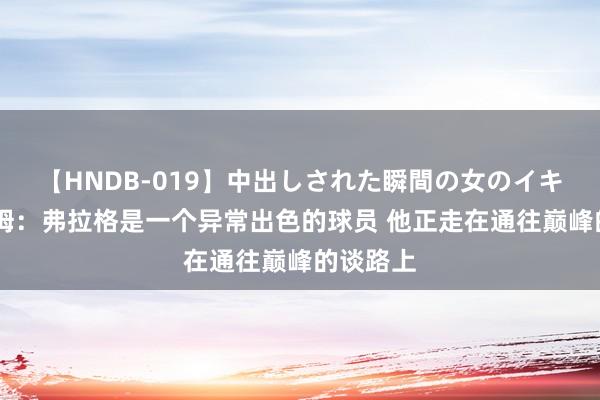 【HNDB-019】中出しされた瞬間の女のイキ顔 塔图姆：弗拉格是一个异常出色的球员 他正走在通往巅峰的谈路上