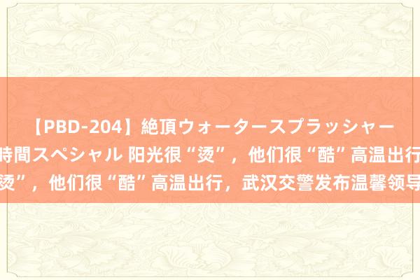 【PBD-204】絶頂ウォータースプラッシャー 放尿＆潮吹き大噴射8時間スペシャル 阳光很“烫”，他们很“酷”高温出行，武汉交警发布温馨领导