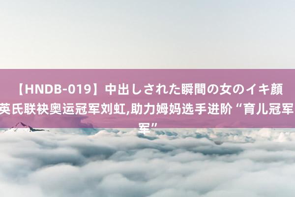 【HNDB-019】中出しされた瞬間の女のイキ顔 英氏联袂奥运冠军刘虹，助力姆妈选手进阶“育儿冠军”