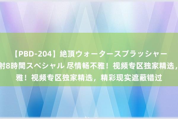 【PBD-204】絶頂ウォータースプラッシャー 放尿＆潮吹き大噴射8時間スペシャル 尽情畅不雅！视频专区独家精选，精彩现实遮蔽错过