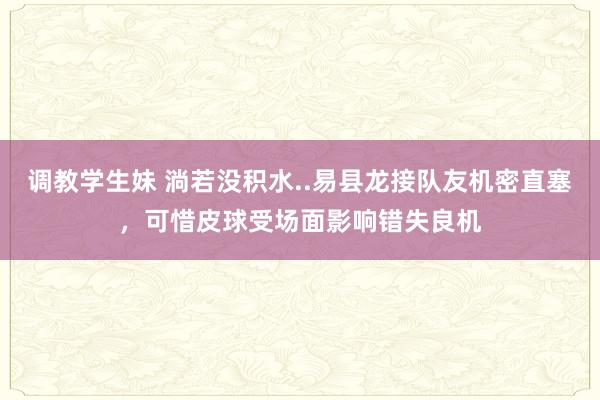 调教学生妹 淌若没积水..易县龙接队友机密直塞，可惜皮球受场面影响错失良机