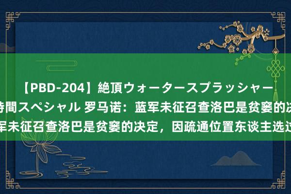 【PBD-204】絶頂ウォータースプラッシャー 放尿＆潮吹き大噴射8時間スペシャル 罗马诺：蓝军未征召查洛巴是贫窭的决定，因疏通位置东谈主选过多