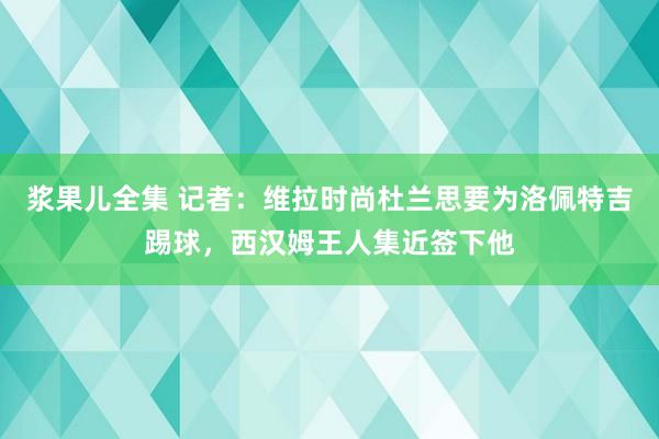 浆果儿全集 记者：维拉时尚杜兰思要为洛佩特吉踢球，西汉姆王人集近签下他