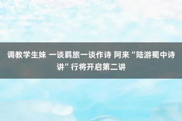 调教学生妹 一谈羁旅一谈作诗 阿来“陆游蜀中诗讲”行将开启第二讲