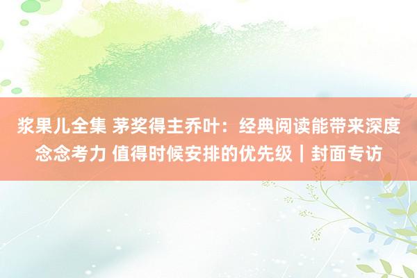 浆果儿全集 茅奖得主乔叶：经典阅读能带来深度念念考力 值得时候安排的优先级｜封面专访