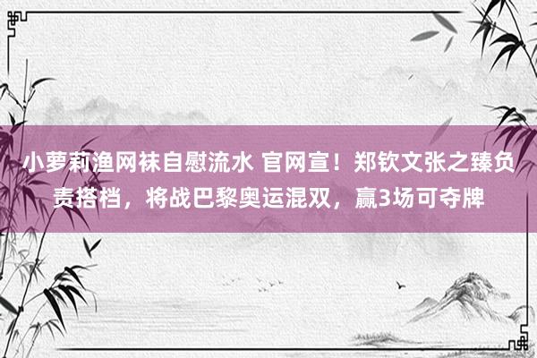 小萝莉渔网袜自慰流水 官网宣！郑钦文张之臻负责搭档，将战巴黎奥运混双，赢3场可夺牌