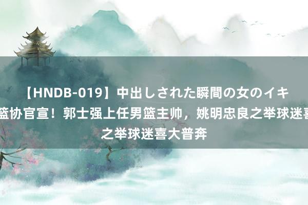 【HNDB-019】中出しされた瞬間の女のイキ顔 中国篮协官宣！郭士强上任男篮主帅，<a href=