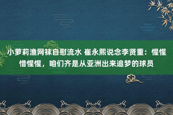 小萝莉渔网袜自慰流水 崔永熙说念李贤重：惺惺惜惺惺，咱们齐是从亚洲出来追梦的球员