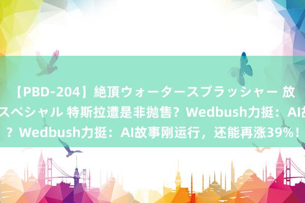 【PBD-204】絶頂ウォータースプラッシャー 放尿＆潮吹き大噴射8時間スペシャル 特斯拉遭是非抛售？Wedbush力挺：AI故事刚运行，还能再涨39%！