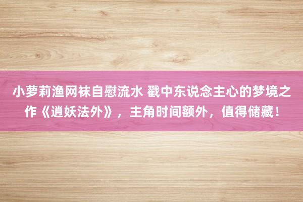 小萝莉渔网袜自慰流水 戳中东说念主心的梦境之作《逍妖法外》，主角时间额外，值得储藏！