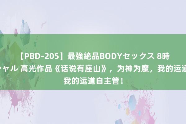 【PBD-205】最強絶品BODYセックス 8時間スペシャル 高光作品《话说有座山》，为神为魔，我的运道自主管！