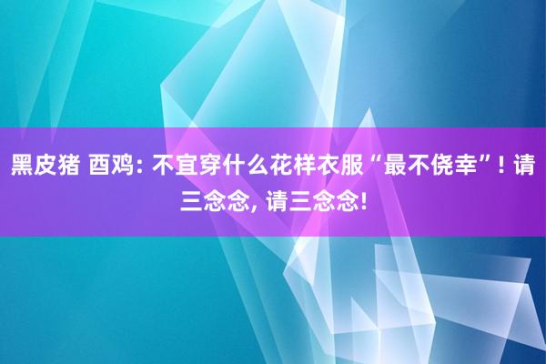 黑皮猪 酉鸡: 不宜穿什么花样衣服“最不侥幸”! 请三念念， 请三念念!