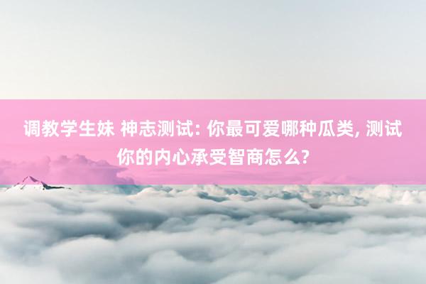 调教学生妹 神志测试: 你最可爱哪种瓜类， 测试你的内心承受智商怎么?