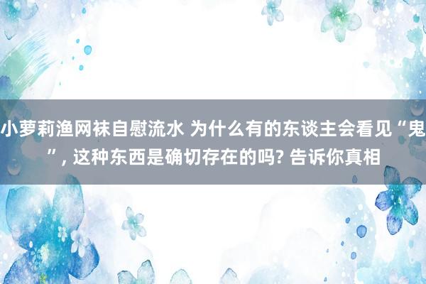 小萝莉渔网袜自慰流水 为什么有的东谈主会看见“鬼”， 这种东西是确切存在的吗? 告诉你真相