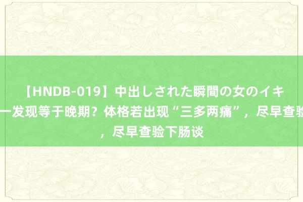 【HNDB-019】中出しされた瞬間の女のイキ顔 肠癌一发现等于晚期？体格若出现“三多两痛”，尽早查验下肠谈