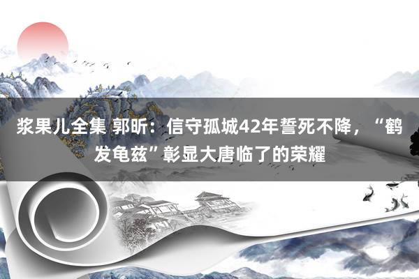 浆果儿全集 郭昕：信守孤城42年誓死不降，“鹤发龟兹”彰显大唐临了的荣耀