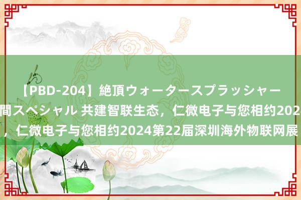 【PBD-204】絶頂ウォータースプラッシャー 放尿＆潮吹き大噴射8時間スペシャル 共建智联生态，仁微电子与您相约2024第22届深圳海外物联网展