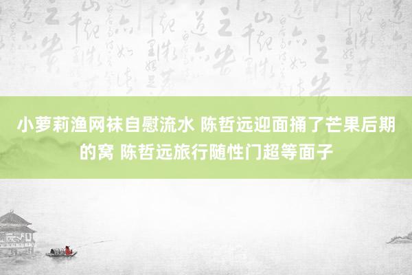 小萝莉渔网袜自慰流水 陈哲远迎面捅了芒果后期的窝 陈哲远旅行随性门超等面子