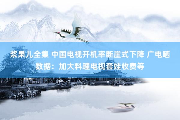 浆果儿全集 中国电视开机率断崖式下降 广电晒数据：加大料理电视套娃收费等