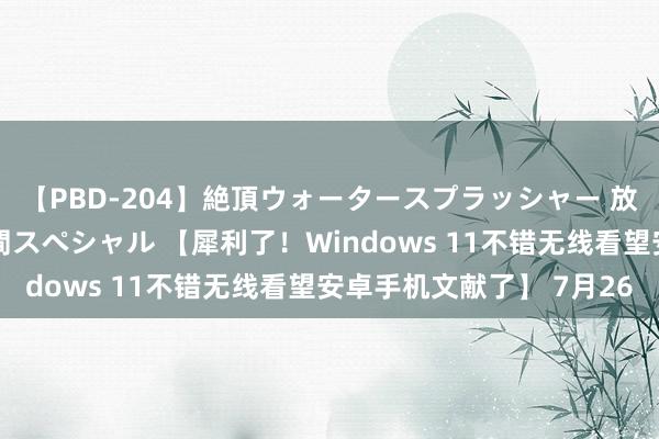 【PBD-204】絶頂ウォータースプラッシャー 放尿＆潮吹き大噴射8時間スペシャル 【犀利了！Windows 11不错无线看望安卓手机文献了】 7月26