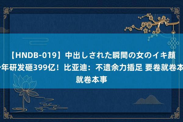 【HNDB-019】中出しされた瞬間の女のイキ顔 一年研发砸399亿！比亚迪：不遗余力插足 要卷就卷本事