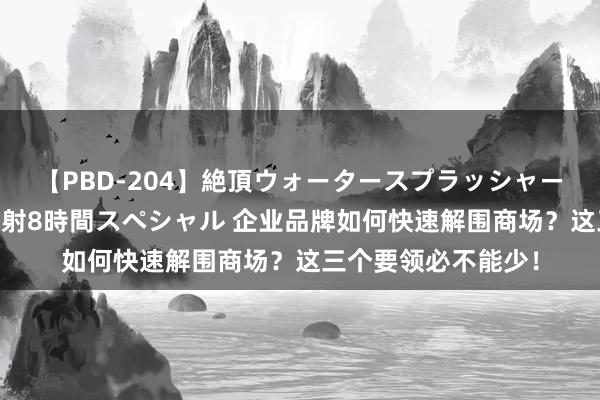 【PBD-204】絶頂ウォータースプラッシャー 放尿＆潮吹き大噴射8時間スペシャル 企业品牌如何快速解围商场？这三个要领必不能少！