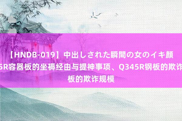 【HNDB-019】中出しされた瞬間の女のイキ顔 Q345R容器板的坐褥经由与提神事项、Q345R钢板的欺诈规模