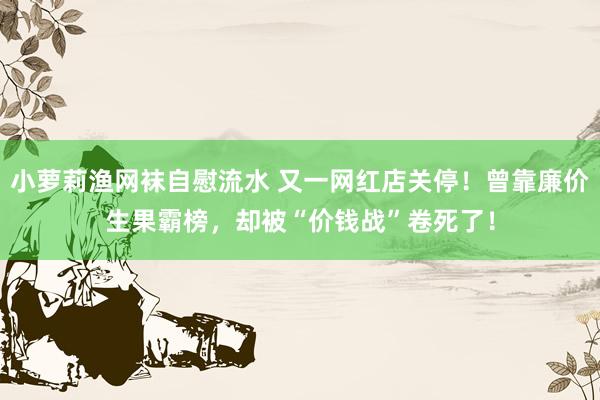 小萝莉渔网袜自慰流水 又一网红店关停！曾靠廉价生果霸榜，却被“价钱战”卷死了！