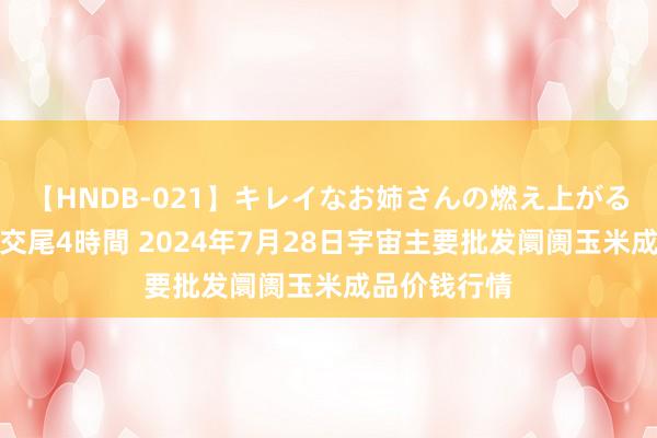 【HNDB-021】キレイなお姉さんの燃え上がる本物中出し交尾4時間 2024年7月28日宇宙主要批发阛阓玉米成品价钱行情