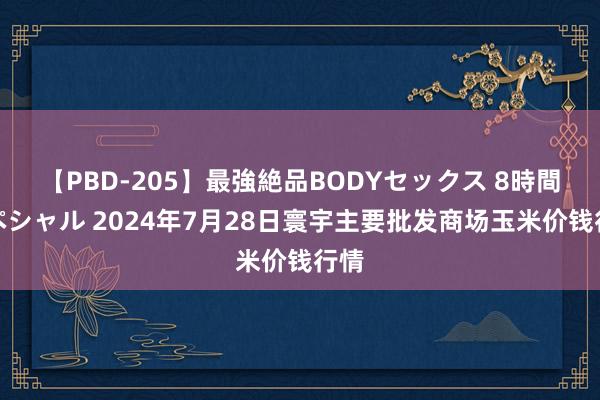 【PBD-205】最強絶品BODYセックス 8時間スペシャル 2024年7月28日寰宇主要批发商场玉米价钱行情