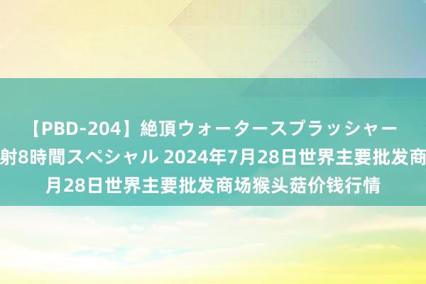 【PBD-204】絶頂ウォータースプラッシャー 放尿＆潮吹き大噴射8時間スペシャル 2024年7月28日世界主要批发商场猴头菇价钱行情